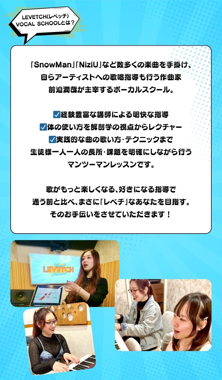 LEVETCH(レベッチ) VOCAL SCHOOLとは？ 「SnowMan」「NiziU」など数多くの楽曲を手掛け、 自らアーティストへの歌唱指導も行う作曲家 前迫潤哉が主宰するボーカルスクール。 ☑経験豊富な講師による明快な指導 ☑体の使い方を解剖学の視点からレクチャー ☑実践的な曲の歌い方・テクニックまで 生徒様一人一人の長所・課題を明確にしながら行う マンツーマンレッスンです。 歌がもっと楽しくなる、好きになる指導で 通う前と比べ、まさに「レベチ」なあなたを目指す。 そのお手伝いをさせていただきます！