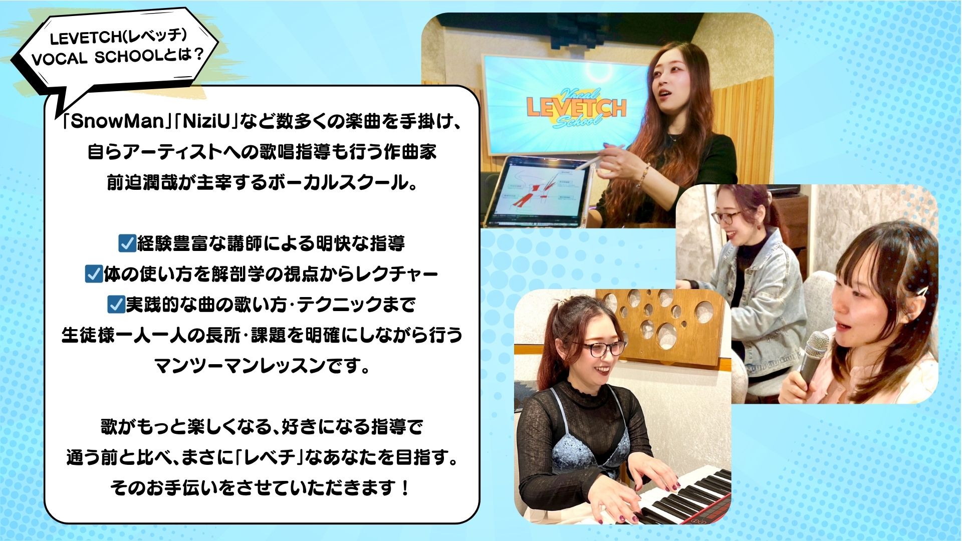 LEVETCH(レベッチ) VOCAL SCHOOLとは？ 「SnowMan」「NiziU」など数多くの楽曲を手掛け、 自らアーティストへの歌唱指導も行う作曲家 前迫潤哉が主宰するボーカルスクール。 ☑経験豊富な講師による明快な指導 ☑体の使い方を解剖学の視点からレクチャー ☑実践的な曲の歌い方・テクニックまで 生徒様一人一人の長所・課題を明確にしながら行う マンツーマンレッスンです。 歌がもっと楽しくなる、好きになる指導で 通う前と比べ、まさに「レベチ」なあなたを目指す。 そのお手伝いをさせていただきます！