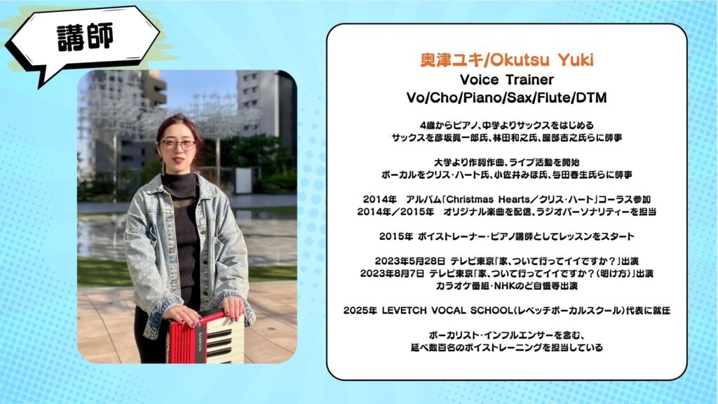 【講師】
奥津ユキ/Okutsu Yuki
Voice Trainer
Vo/Cho/Piano/Sax/Flute/DTM
4歳からピアノ、中学よりサックスをはじめる
サックスを彦坂眞一郎氏、林田和之氏、服部吉之氏らに師事
大学より作詞作曲、ライブ活動を開始
ボーカルをクリス・ハート氏、小佐井みほ氏、与田春生氏らに師事
2014年 アルバム「Christmas Hearts／クリス・ハート」コーラス参加
2014年／2015年 オリジナル楽曲を配信、ラジオパーソナリティーを担当
2015年 ボイストレーナー・ピアノ講師としてレッスンをスタート
2023年5月28日 テレビ東京「家、ついて行ってイイですか？」出演
2023年8月7日 テレビ東京「家、ついて行ってイイですか？（明け方）」出演
カラオケ番組・NHKのど自慢等出演
2025年 LEVETCH VOCAL SCHOOL（レベッチボーカルスクール）代表に就任
ボーカリスト・インフルエンサーを含む、
延べ数百名のボイストレーニングを担当している